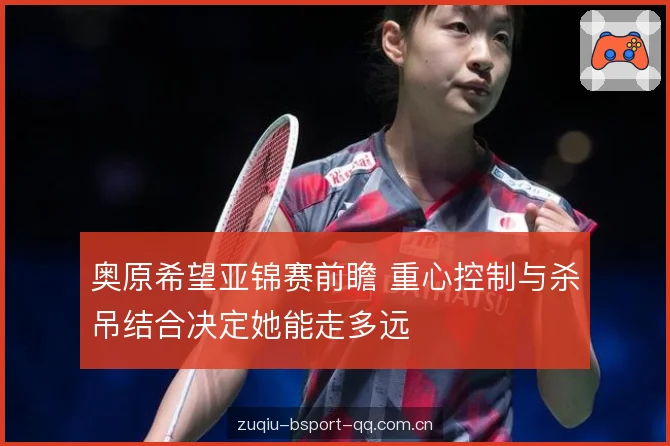 奥原希望亚锦赛前瞻 重心控制与杀吊结合决定她能走多远 奥原希望亚锦赛前瞻 重心控制与杀吊结合决定她能走多远